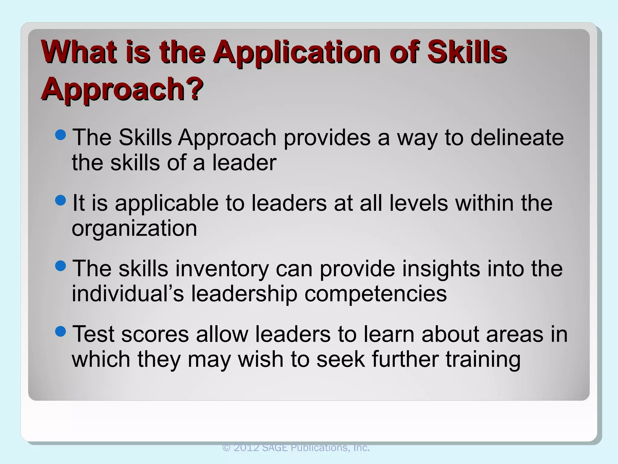 What is the Application of Skills
Approach?
The

Skills Approach provides a way to delineate
the skills of a leader

It

is applicable to leaders at all levels within the
organization

The

skills inventory can provide insights into the
individual’s leadership competencies

Test

scores allow leaders to learn about areas in
which they may wish to seek further training

© 2012 SAGE Publications, Inc.

 