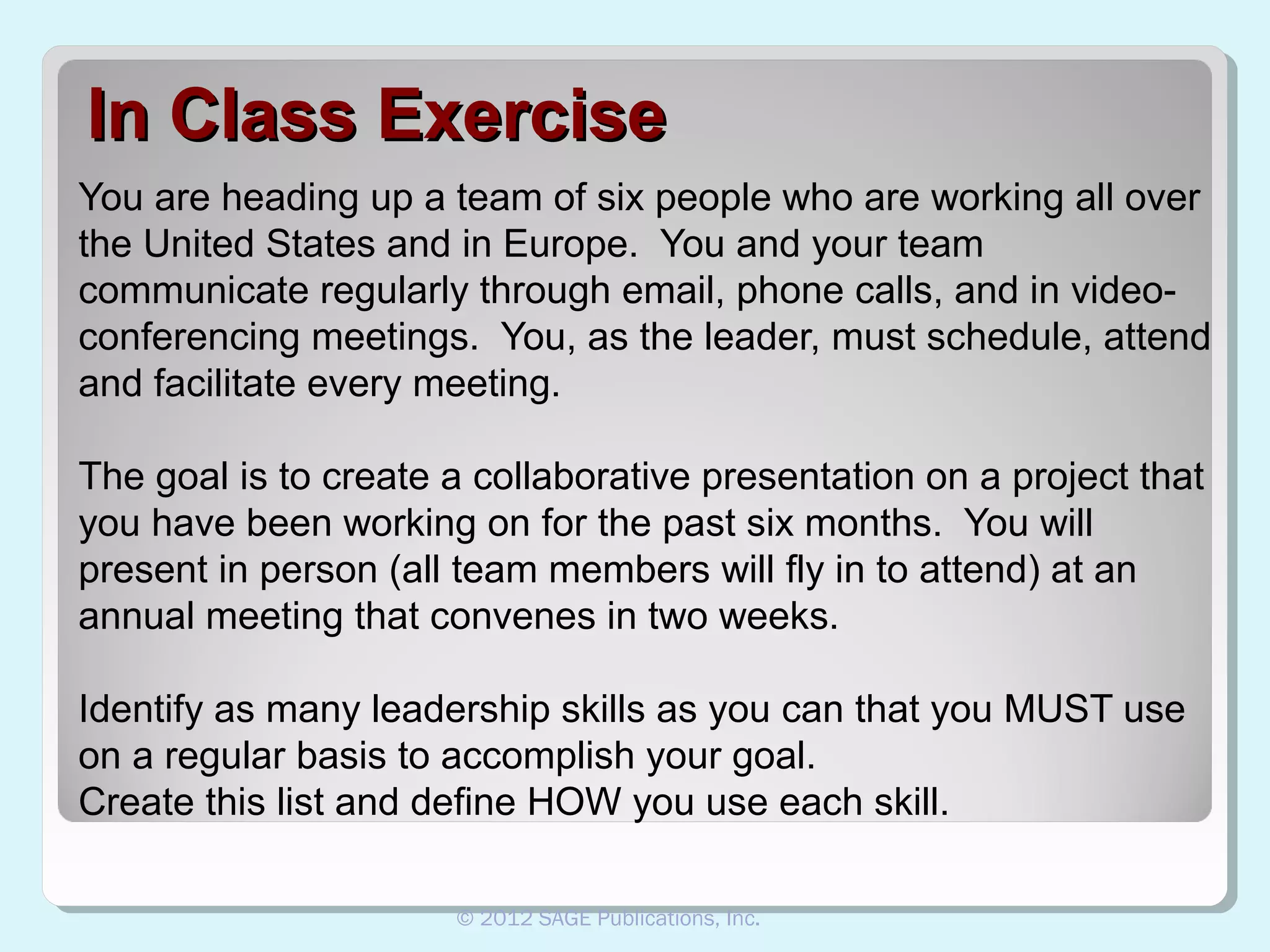 In Class Exercise
You are heading up a team of six people who are working all over
the United States and in Europe. You and your team
communicate regularly through email, phone calls, and in videoconferencing meetings. You, as the leader, must schedule, attend
and facilitate every meeting.
The goal is to create a collaborative presentation on a project that
you have been working on for the past six months. You will
present in person (all team members will fly in to attend) at an
annual meeting that convenes in two weeks.
Identify as many leadership skills as you can that you MUST use
on a regular basis to accomplish your goal.
Create this list and define HOW you use each skill.
© 2012 SAGE Publications, Inc.

 