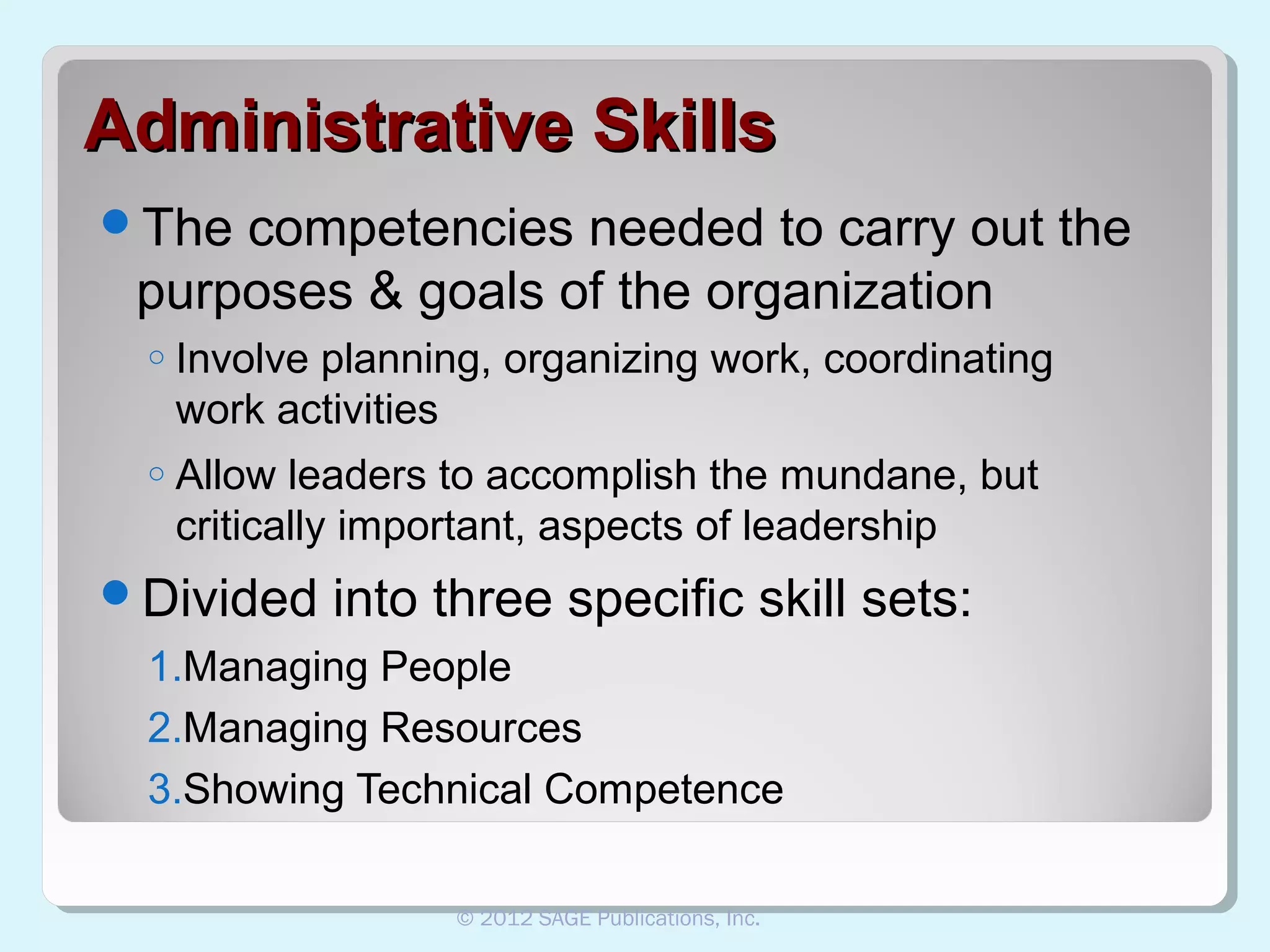 Administrative Skills
The

competencies needed to carry out the
purposes & goals of the organization
o

Involve planning, organizing work, coordinating
work activities

o

Allow leaders to accomplish the mundane, but
critically important, aspects of leadership

Divided

into three specific skill sets:

1.Managing People
2.Managing Resources
3.Showing Technical Competence
© 2012 SAGE Publications, Inc.

 