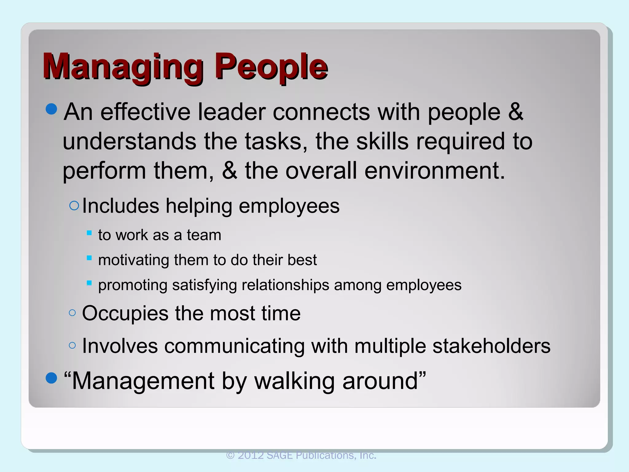 Managing People
An

effective leader connects with people &
understands the tasks, the skills required to
perform them, & the overall environment.
o Includes helping employees
 to work as a team
 motivating them to do their best
 promoting satisfying relationships among employees
o

Occupies the most time

o

Involves communicating with multiple stakeholders

“Management

by walking around”
© 2012 SAGE Publications, Inc.

 