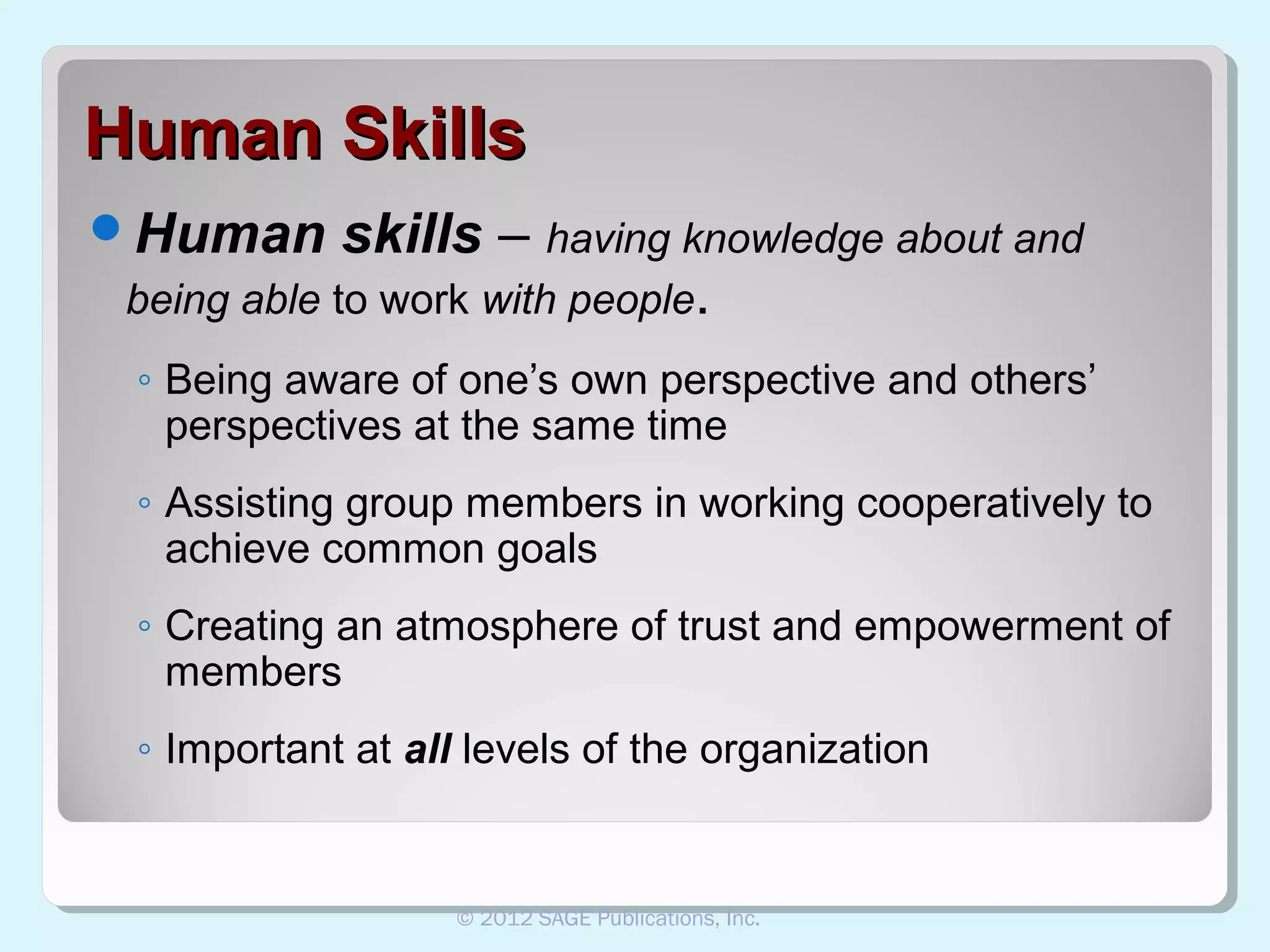Human Skills
Human

skills – having knowledge about and
being able to work with people.
◦ Being aware of one’s own perspective and others’
perspectives at the same time
◦ Assisting group members in working cooperatively to
achieve common goals
◦ Creating an atmosphere of trust and empowerment of
members
◦ Important at all levels of the organization

© 2012 SAGE Publications, Inc.

 