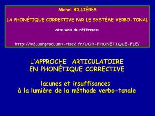 Michel BILLIÈRES
LA PHONÉTIQUE CORRECTIVE PAR LE SYSTÈME VERBO-TONAL
Site web de référence:

http://w3.uohprod.univ-tlse2.fr/UOH-PHONETIQUE-FLE/

L’APPROCHE ARTICULATOIRE
EN PHONÉTIQUE CORRECTIVE
lacunes et insuffisances
à la lumière de la méthode verbo-tonale

 
