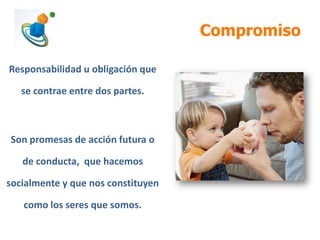 Compromiso
Responsabilidad u obligación que
se contrae entre dos partes.

Son promesas de acción futura o

de conducta, que hacemos
socialmente y que nos constituyen
como los seres que somos.

 