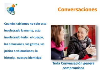 Conversaciones
Cuando hablamos no solo esta
involucrada la mente, esta

involucrado todo: el cuerpo,
las emociones, los gestos, los
juicios o valoraciones, la
historia, nuestra identidad

Toda Conversación genera
compromisos

 