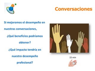Conversaciones
Si mejoramos el desempeño en
nuestras conversaciones,

¿Qué beneficios podríamos
obtener?

¿Qué impacto tendría en
nuestro desempeño
profesional?

15 min

 