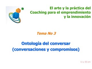 El arte y la práctica del
Coaching para el emprendimiento
y la innovación

Tema No 3

Ontología del conversar
(conversaciones y compromisos)
11 y 30 am

 