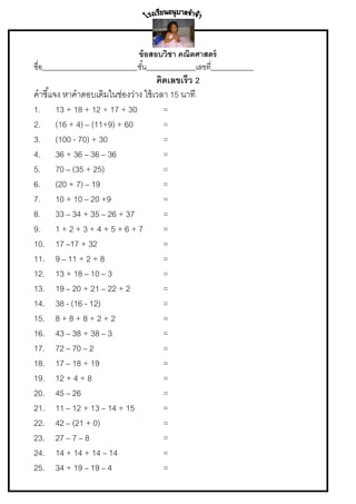 ข้ อสอบวิชา คณิตศาสตร์
ชื่อ___________________________ชั ้น______________เลขที่____________

คิดเลขเร็ว 2
คาชี ้แจง หาคาตอบเติมในช่องว่าง ใช้ เวลา 15 นาที
1. 13 + 18 + 12 + 17 + 30
=
2. (16 + 4) – (11+9) + 60
=
3. (100 - 70) + 30
=
4. 36 + 36 – 36 – 36
=
5. 70 – (35 + 25)
=
6. (20 + 7) – 19
=
7. 10 + 10 – 20 +9
=
8. 33 – 34 + 35 – 26 + 37
=
9. 1 + 2 + 3 + 4 + 5 + 6 + 7
=
10. 17 –17 + 32
=
11. 9 – 11 + 2 + 8
=
12. 13 + 18 – 10 – 3
=
13. 19 – 20 + 21 – 22 + 2
=
14. 38 - (16 - 12)
=
15. 8 + 8 + 8 + 2 + 2
=
16. 43 – 38 + 38 – 3
=
17. 72 – 70 – 2
=
18. 17 – 18 + 19
=
19. 12 + 4 + 8
=
20. 45 – 26
=
21. 11 – 12 + 13 – 14 + 15
=
22. 42 – (21 + 0)
=
23. 27 – 7 – 8
=
24. 14 + 14 + 14 – 14
=
25. 34 + 19 – 19 – 4
=

 