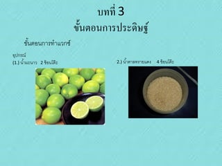 บทที่ 3
ขั้นตอนการประดิษฐ์
ขันตอนการทาแวกซ์
้
อุปกรณ์
(1.) น ้ามะนาว

2 ช้ อนโต๊ ะ

2.) น ้าตาลทรายแดง

4 ช้ อนโต๊ ะ

 