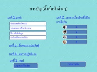 สารบัญ (ลิ้งค์หน้าต่างๆ)
บทที่ 1 บทนา
วัตถุประสงค์ของโครงงาน
ขอบเขตของการศึกษาโครงงาน

วิธีการสืบค้ นข้ อมูล
ประโยชน์ที่คาดว่าจะได้ รับ

บทที่ 2 เอกสารเกี่ยวข้ องที่ใช้ ใน
การสืบค้ น
1
2
3
4

บทที่ 3 ขันตอนการประดิษฐ์
้
บทที่ 4 ผลการปฏิบติงาน
ั
บทที่ 5 สรุป
- กลุมสาระที่เกี่ยวข้ อง
่

- บรรณานุกรม

 