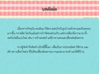บทคัดย่ อ
เนื่องจากปั จจุบน คนหันมาให้ ความสนใจกับรูปร่างหน้ าตาและผิวพรรณ
ั
มากขึ ้น กว่าอดีต ไม่เว้ นแม้ แต่การกาจัดขนส่วนเกิน แต่ทางเลือกมีมากมาย ทัง้
เทคโนโลยีแบบใหม่ เช่น การทาเลเซอร์ แต่มีราคาแพงและเสี่ยงต่ออันตราย
ทางผู้จดทาจึงคิดทาแว๊ กซ์นี ้ขึ ้นมา เพื่อเป็ นการประหยัดค่าใช้ จ่าย และ
ั
สร้ างทางเลือกใหม่ๆ ที่ไม่ต้องเสี่ยงอันตรายมากและสามารถทาเองได้ ที่บ้าน

 