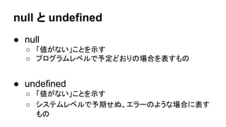 null と undefined
● null
○ 「値がない」ことを示す
○ プログラムレベルで予定どおりの場合を表すもの

● undefined
○ 「値がない」ことを示す
○ システムレベルで予期せぬ、エラーのような場合に表す
もの

 