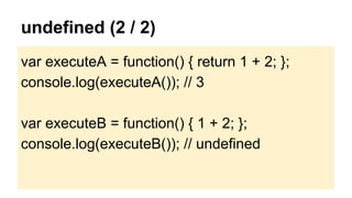 undefined (2 / 2)
var executeA = function() { return 1 + 2; };
console.log(executeA()); // 3
var executeB = function() { 1 + 2; };
console.log(executeB()); // undefined

 