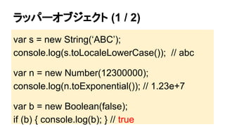 ラッパーオブジェクト (1 / 2)
var s = new String(‘ABC’);
console.log(s.toLocaleLowerCase()); // abc
var n = new Number(12300000);
console.log(n.toExponential()); // 1.23e+7
var b = new Boolean(false);
if (b) { console.log(b); } // true

 