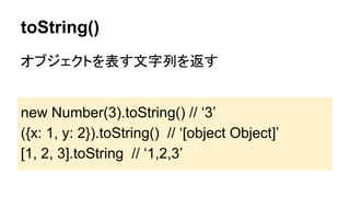 toString()
オブジェクトを表す文字列を返す

new Number(3).toString() // ‘3’
({x: 1, y: 2}).toString() // ‘[object Object]’
[1, 2, 3].toString // ‘1,2,3’

 