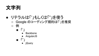 文字列
● リテラルは「’」もしくは「”」を使う
○ Google のコーディング規約は「’」を推奨
○ 例
■ 「’」
●
●

Backbone
AngularJS

■ 「”」
●

jQuery

 