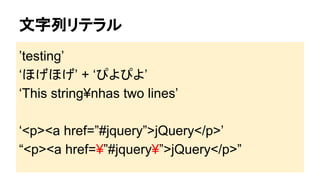 文字列リテラル
’testing’
‘ほげほげ’ + ‘ぴよぴよ’
‘This string¥nhas two lines’
‘<p><a href=”#jquery”>jQuery</p>’
“<p><a href=¥”#jquery¥”>jQuery</p>”

 