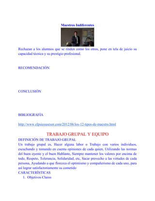 Maestros Indiferentes

Rechazan a los alumnos que se rinden como los otros, pone en tela de juicio su
capacidad técnica y su prestigio profesional.

RECOMENDACIÓN

CONCLUSIÓN

BIBLIOGRAFÍA
http://www.elpsicoasesor.com/2012/06/los-12-tipos-de-maestro.html

TRABAJO GRUPAL Y EQUIPO
DEFINICIÓN DE TRABAJO GRUPAL
Un trabajo grupal es, Hacer alguna labor o Trabajo con varios individuos,
escuchando y tomando en cuenta opiniones de cada quien, Utilizando las normas
del buen oyente y el buen Hablante, Siempre mantener los valores por encima de
todo, Respeto, Tolerancia, Solidaridad, etc, Sacar provecho a las virtudes de cada
persona, Ayudando a que florezca el optimismo y compañerismo de cada uno, para
así lograr satisfactoriamente su cometido
CARACTERÍSTICAS
1. Objetivos Claros

 