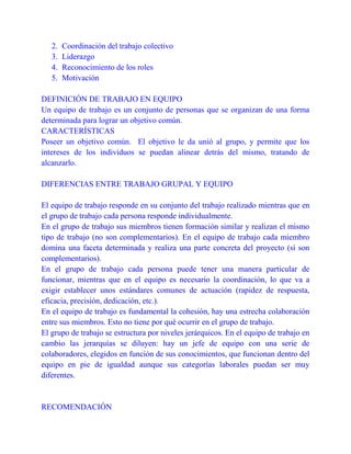 2.
3.
4.
5.

Coordinación del trabajo colectivo
Liderazgo
Reconocimiento de los roles
Motivación

DEFINICIÓN DE TRABAJO EN EQUIPO
Un equipo de trabajo es un conjunto de personas que se organizan de una forma
determinada para lograr un objetivo común.
CARACTERÍSTICAS
Poseer un objetivo común. El objetivo le da unió al grupo, y permite que los
intereses de los individuos se puedan alinear detrás del mismo, tratando de
alcanzarlo.
DIFERENCIAS ENTRE TRABAJO GRUPAL Y EQUIPO
El equipo de trabajo responde en su conjunto del trabajo realizado mientras que en
el grupo de trabajo cada persona responde individualmente.
En el grupo de trabajo sus miembros tienen formación similar y realizan el mismo
tipo de trabajo (no son complementarios). En el equipo de trabajo cada miembro
domina una faceta determinada y realiza una parte concreta del proyecto (sí son
complementarios).
En el grupo de trabajo cada persona puede tener una manera particular de
funcionar, mientras que en el equipo es necesario la coordinación, lo que va a
exigir establecer unos estándares comunes de actuación (rapidez de respuesta,
eficacia, precisión, dedicación, etc.).
En el equipo de trabajo es fundamental la cohesión, hay una estrecha colaboración
entre sus miembros. Esto no tiene por qué ocurrir en el grupo de trabajo.
El grupo de trabajo se estructura por niveles jerárquicos. En el equipo de trabajo en
cambio las jerarquías se diluyen: hay un jefe de equipo con una serie de
colaboradores, elegidos en función de sus conocimientos, que funcionan dentro del
equipo en pie de igualdad aunque sus categorías laborales puedan ser muy
diferentes.

RECOMENDACIÓN

 