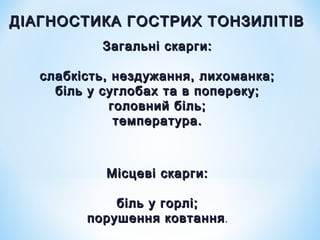 ДІАГНОСТИКА ГОСТРИХ ТОНЗИЛІТІВ
Загальні скарги:
слабкість, нездужання, лихоманка;
біль у суглобах та в попереку;
головний біль;
температура.

Місцеві скарги:
біль у горлі;
порушення ковтання .

 