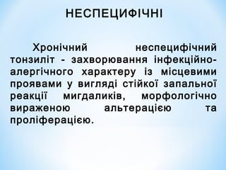 НЕСПЕЦИФІЧНІ
Хронічний
неспецифічний
тонзиліт - захворювання інфекційноалергічного характеру із місцевими
проявами у вигляді стійкої запальної
реакції
мигдаликів,
морфологічно
вираженою
альтерацією
та
проліферацією.

 
