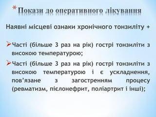 Наявні місцеві ознаки хронічного тонзиліту +

Часті

(більше 3 раз на рік) гострі тонзиліти з
високою температурою;

Часті

(більше 3 раз на рік) гострі тонзиліти з
високою температурою і є ускладнення,
пов’язане
з
загостренням
процесу
(ревматизм, пієлонефрит, поліартрит і інші);

 