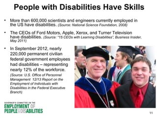 People with Disabilities Have Skills
•

More than 600,000 scientists and engineers currently employed in
the US have disabilities. (Source: National Science Foundation, 2008)

•

The CEOs of Ford Motors, Apple, Xerox, and Turner Television
have disabilities. (Source: “15 CEOs with Learning Disabilities”, Business Insider,
May 2011)

•

In September 2012, nearly
220,000 permanent civilian
federal government employees
had disabilities – representing
nearly 12% of the workforce.
(Source: U.S. Office of Personnel
Management 12/13 Report on the
Employment of Individuals with
Disabilities in the Federal Executive
Branch)

11

 