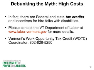 Debunking the Myth: High Costs
• In fact, there are Federal and state tax credits
and incentives for hire folks with disabilities.
• Please contact the VT Department of Labor at
www.labor.vermont.gov for more details.
• Vermont’s Work Opportunity Tax Credit (WOTC)
Coordinator: 802-828-5250

15

 