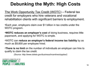 Debunking the Myth: High Costs
The Work Opportunity Tax Credit (WOTC) – Federal tax
credit for employers who hire veterans and vocational
rehabilitation clients with significant barriers to employment.
•Each year, employers claim over $1 billion in tax credits under the
WOTC program.
•WOTC reduces an employer’s cost of doing business, requires little
paperwork, and applying for WOTC is simple.
•WOTC can reduce an employer’s federal income tax liability by as
much as $9,600 per employee hired.
•There is no limit on the number of individuals an employer can hire to
qualify to claim the tax credit.
(Source: http://www.doleta.gov/business/incentives/opptax/)

16

 