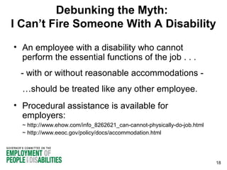 Debunking the Myth:
I Can’t Fire Someone With A Disability
• An employee with a disability who cannot
perform the essential functions of the job . . .
- with or without reasonable accommodations …should be treated like any other employee.
• Procedural assistance is available for
employers:
~ http://www.ehow.com/info_8262621_can-cannot-physically-do-job.html
~ http://www.eeoc.gov/policy/docs/accommodation.html

18

 