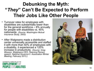 Debunking the Myth:
“They” Can’t Be Expected to Perform
Their Jobs Like Other People
• Turnover rates for employees with
disabilities are substantially lower than
for the general workforce – 8% annually
for people with disabilities vs. 45%
nationwide. (Source: Washington Mutual
Insurance Study, 2003)

• After Walgreens made a distribution
center universally accessible and staffed
it with more than 50% of employees with
a disability, it experienced a 120%
increase in productivity. (Source: Greg
Wasson, Walgreens CEO. Opening Plenary
speech. National Governor’s Association Winter
Meeting, February 2013.)

19

 
