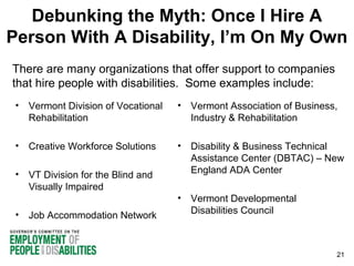 Debunking the Myth: Once I Hire A
Person With A Disability, I’m On My Own
There are many organizations that offer support to companies
that hire people with disabilities. Some examples include:
•

Vermont Division of Vocational
Rehabilitation

• Vermont Association of Business,
Industry & Rehabilitation

•

Creative Workforce Solutions

•

VT Division for the Blind and
Visually Impaired

• Disability & Business Technical
Assistance Center (DBTAC) – New
England ADA Center

•

Job Accommodation Network

• Vermont Developmental
Disabilities Council

21

 
