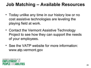 Job Matching – Available Resources
• Today unlike any time in our history low or no
cost assistive technologies are leveling the
playing field at work.
• Contact the Vermont Assistive Technology
Project to see how they can support the needs
of your employees.
• See the VATP website for more information:
www.atp.vermont.gov

28

 