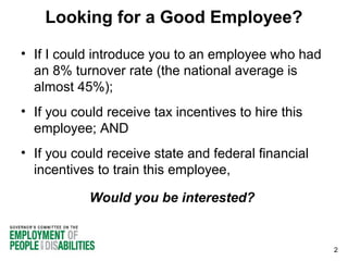 Looking for a Good Employee?
• If I could introduce you to an employee who had
an 8% turnover rate (the national average is
almost 45%);
• If you could receive tax incentives to hire this
employee; AND
• If you could receive state and federal financial
incentives to train this employee,
Would you be interested?

2

 
