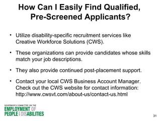 How Can I Easily Find Qualified,
Pre-Screened Applicants?
• Utilize disability-specific recruitment services like
Creative Workforce Solutions (CWS).
• These organizations can provide candidates whose skills
match your job descriptions.
• They also provide continued post-placement support.
• Contact your local CWS Business Account Manager.
Check out the CWS website for contact information:
http://www.cwsvt.com/about-us/contact-us.html

31

 