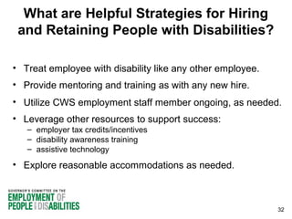 What are Helpful Strategies for Hiring
and Retaining People with Disabilities?
• Treat employee with disability like any other employee.
• Provide mentoring and training as with any new hire.
• Utilize CWS employment staff member ongoing, as needed.
• Leverage other resources to support success:
– employer tax credits/incentives
– disability awareness training
– assistive technology

• Explore reasonable accommodations as needed.

32

 