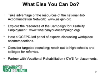 What Else You Can Do?
• Take advantage of the resources of the national Job
Accommodation Network: www.askjan.org
• Explore the resources of the Campaign for Disability
Employment: www.whatcanyoudocampaign.org/
• Host a GCEPD-led panel of experts discussing workplace
accommodations.
• Consider targeted recruiting; reach out to high schools and
colleges for referrals.
• Partner with Vocational Rehabilitation / CWS for placements.

34

 