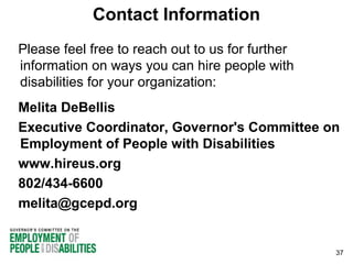 Contact Information
Please feel free to reach out to us for further
information on ways you can hire people with
disabilities for your organization:
Melita DeBellis
Executive Coordinator, Governor's Committee on
Employment of People with Disabilities
www.hireus.org
802/434-6600
melita@gcepd.org

37

 