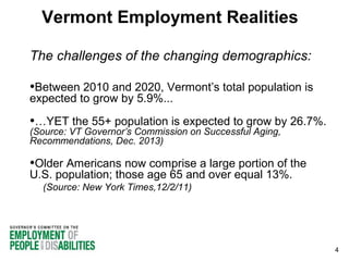Vermont Employment Realities
The challenges of the changing demographics:

•Between 2010 and 2020, Vermont’s total population is
expected to grow by 5.9%...

•…YET the 55+ population is expected to grow by 26.7%.
(Source: VT Governor’s Commission on Successful Aging,
Recommendations, Dec. 2013)

•Older Americans now comprise a large portion of the
U.S. population; those age 65 and over equal 13%.
(Source: New York Times,12/2/11)

4

 