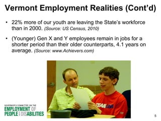 Vermont Employment Realities (Cont’d)
• 22% more of our youth are leaving the State’s workforce
than in 2000. (Source: US Census, 2010)
• (Younger) Gen X and Y employees remain in jobs for a
shorter period than their older counterparts, 4.1 years on
average. (Source: www.Achievers.com)

5

 