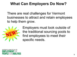 What Can Employers Do Now?
There are real challenges for Vermont
businesses to attract and retain employees
to help them grow.
Employers must look outside of
the traditional sourcing pools to
find employees to meet their
specific needs.

6

 
