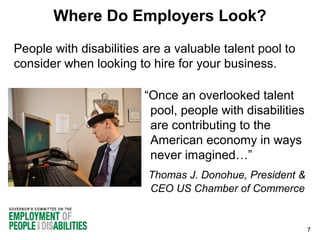 Where Do Employers Look?
People with disabilities are a valuable talent pool to
consider when looking to hire for your business.
“Once an overlooked talent
pool, people with disabilities
are contributing to the
American economy in ways
never imagined…”
Thomas J. Donohue, President &
CEO US Chamber of Commerce

7

 