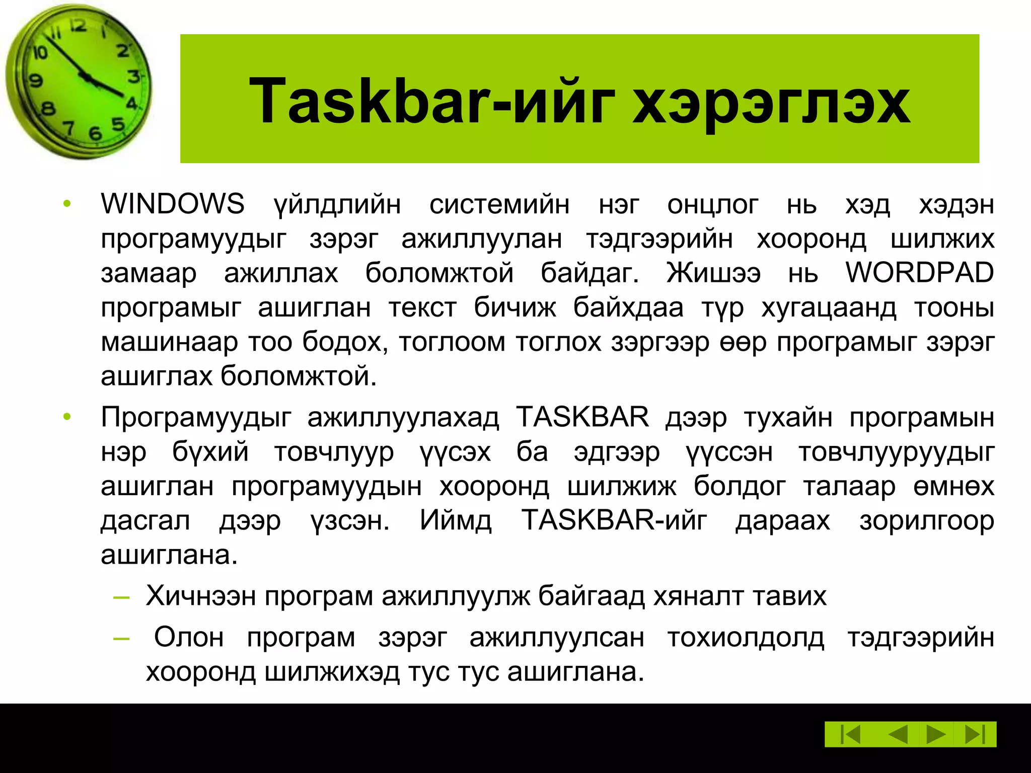 Taskbar-ийг хэрэглэх
• WINDOWS үйлдлийн системийн нэг онцлог нь хэд хэдэн
програмуудыг зэрэг ажиллуулан тэдгээрийн хооронд шилжих
замаар ажиллах боломжтой байдаг. Жишээ нь WORDPAD
програмыг ашиглан текст бичиж байхдаа түр хугацаанд тооны
машинаар тоо бодох, тоглоом тоглох зэргээр өөр програмыг зэрэг
ашиглах боломжтой.
• Програмуудыг ажиллуулахад TASKBAR дээр тухайн програмын
нэр бүхий товчлуур үүсэх ба эдгээр үүссэн товчлууруудыг
ашиглан програмуудын хооронд шилжиж болдог талаар өмнөх
дасгал дээр үзсэн. Иймд TASKBAR-ийг дараах зорилгоор
ашиглана.
– Хичнээн програм ажиллуулж байгаад хяналт тавих
– Олон програм зэрэг ажиллуулсан тохиолдолд тэдгээрийн
хооронд шилжихэд тус тус ашиглана.

 
