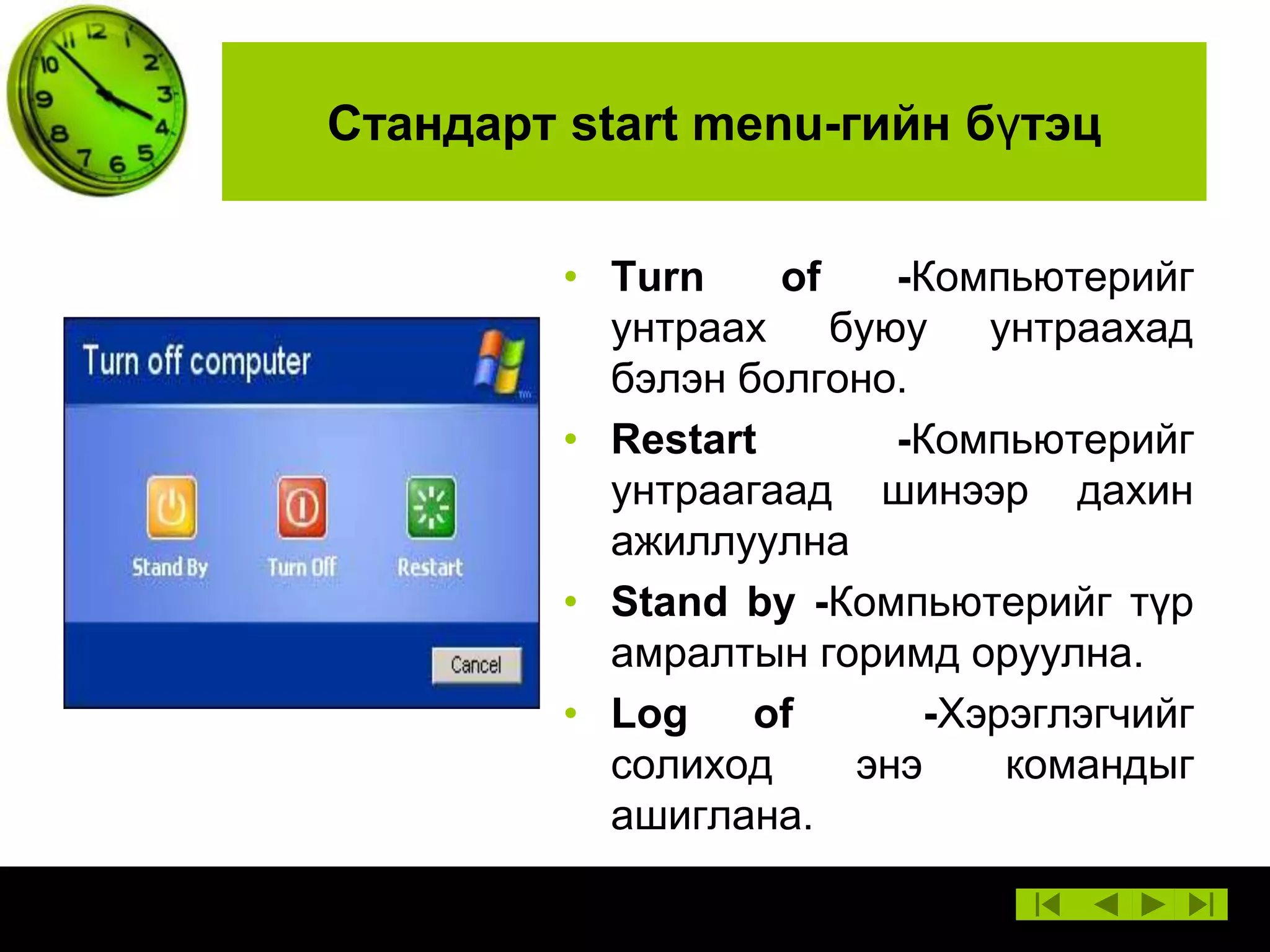 Стандарт start menu-гийн бүтэц
• Turn
of
-Компьютерийг
унтраах буюу унтраахад
бэлэн болгоно.
• Restart
-Компьютерийг
унтраагаад шинээр дахин
ажиллуулна
• Stand by -Компьютерийг түр
амралтын горимд оруулна.
• Log
of
-Хэрэглэгчийг
солиход
энэ
командыг
ашиглана.

 