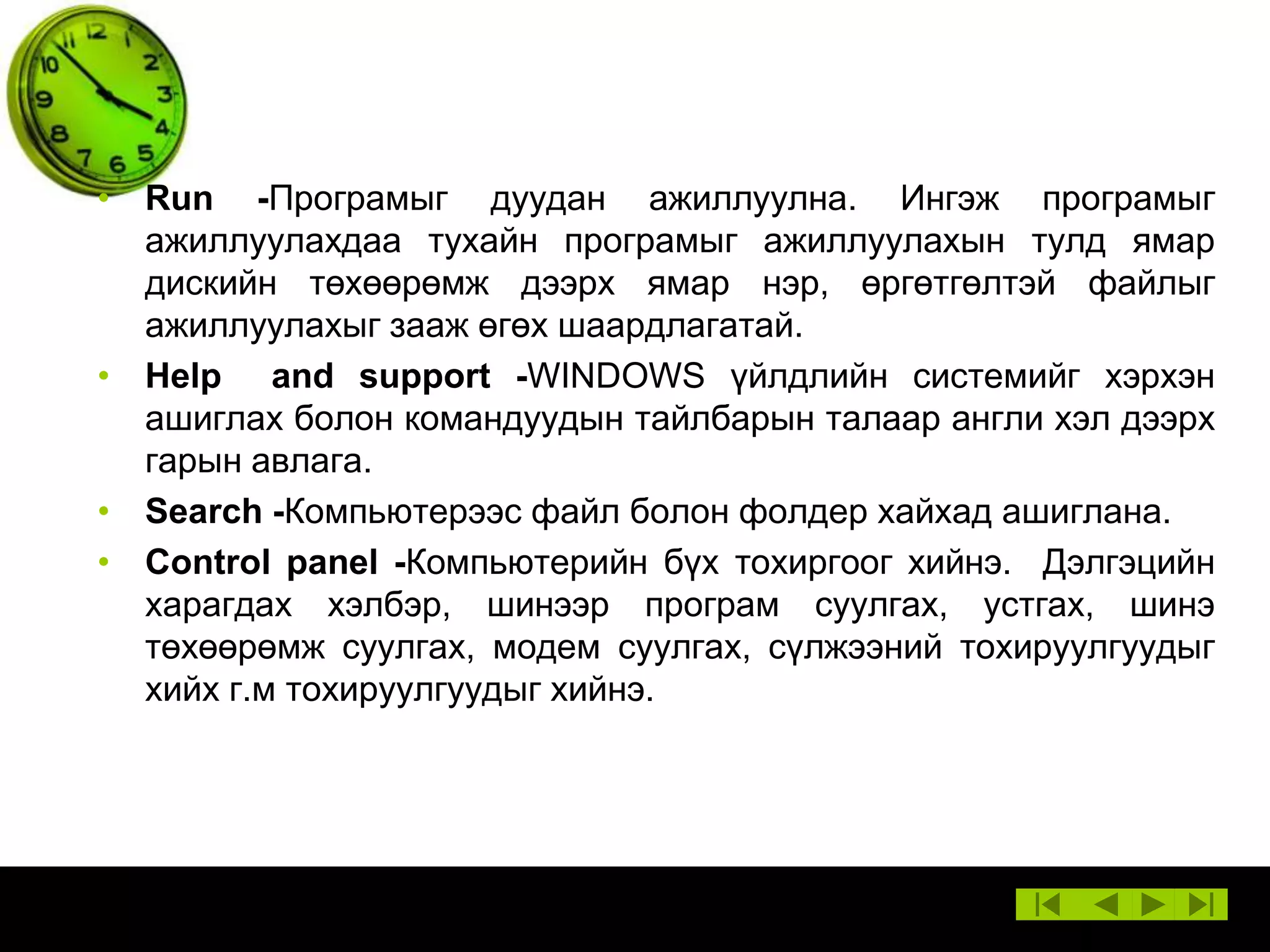 • Run -Програмыг дуудан ажиллуулна. Ингэж програмыг
ажиллуулахдаа тухайн програмыг ажиллуулахын тулд ямар
дискийн төхөөрөмж дээрх ямар нэр, өргөтгөлтэй файлыг
ажиллуулахыг зааж өгөх шаардлагатай.
• Help and support -WINDOWS үйлдлийн системийг хэрхэн
ашиглах болон командуудын тайлбарын талаар англи хэл дээрх
гарын авлага.
• Search -Компьютерээс файл болон фолдер хайхад ашиглана.
• Control panel -Компьютерийн бүх тохиргоог хийнэ. Дэлгэцийн
харагдах хэлбэр, шинээр програм суулгах, устгах, шинэ
төхөөрөмж суулгах, модем суулгах, сүлжээний тохируулгуудыг
хийх г.м тохируулгуудыг хийнэ.

 