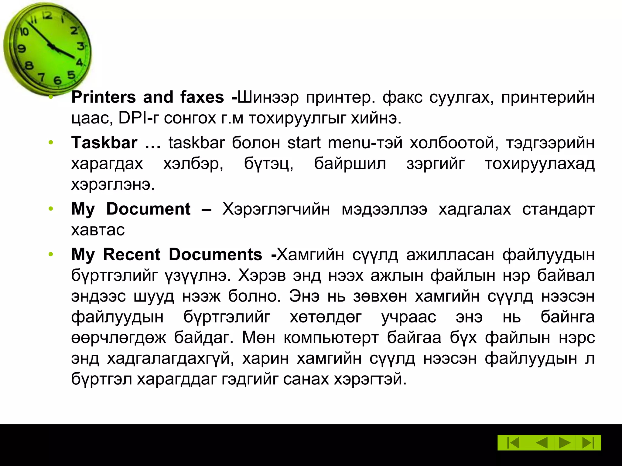 • Printers and faxes -Шинээр принтер. факс суулгах, принтерийн
цаас, DPI-г сонгох г.м тохируулгыг хийнэ.
• Taskbar … taskbar болон start menu-тэй холбоотой, тэдгээрийн
харагдах хэлбэр, бүтэц, байршил зэргийг тохируулахад
хэрэглэнэ.
• My Document – Хэрэглэгчийн мэдээллээ хадгалах стандарт
хавтас
• My Recent Documents -Хамгийн сүүлд ажилласан файлуудын
бүртгэлийг үзүүлнэ. Хэрэв энд нээх ажлын файлын нэр байвал
эндээс шууд нээж болно. Энэ нь зөвхөн хамгийн сүүлд нээсэн
файлуудын бүртгэлийг хөтөлдөг учраас энэ нь байнга
өөрчлөгдөж байдаг. Мөн компьютерт байгаа бүх файлын нэрс
энд хадгалагдахгүй, харин хамгийн сүүлд нээсэн файлуудын л
бүртгэл харагддаг гэдгийг санах хэрэгтэй.

 