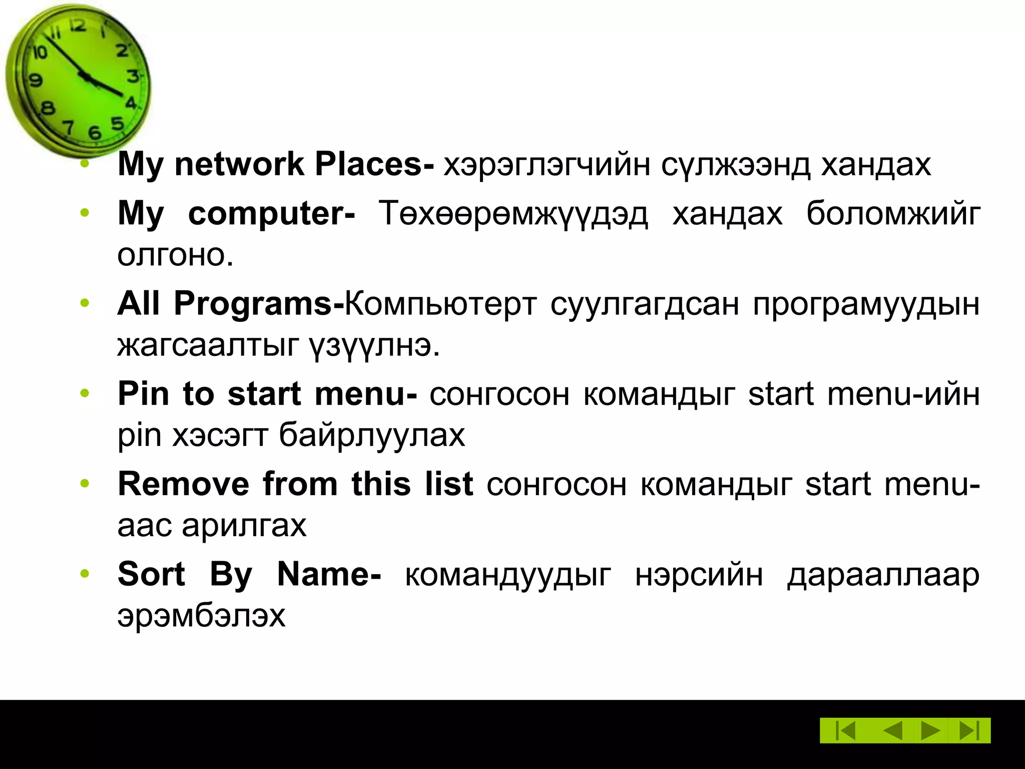 • My network Places- хэрэглэгчийн сүлжээнд хандах
• My computer- Төхөөрөмжүүдэд хандах боломжийг
олгоно.
• All Programs-Компьютерт суулгагдсан програмуудын
жагсаалтыг үзүүлнэ.
• Pin to start menu- сонгосон командыг start menu-ийн
pin хэсэгт байрлуулах
• Remove from this list сонгосон командыг start menuаас арилгах
• Sort By Name- командуудыг нэрсийн дарааллаар
эрэмбэлэх

 