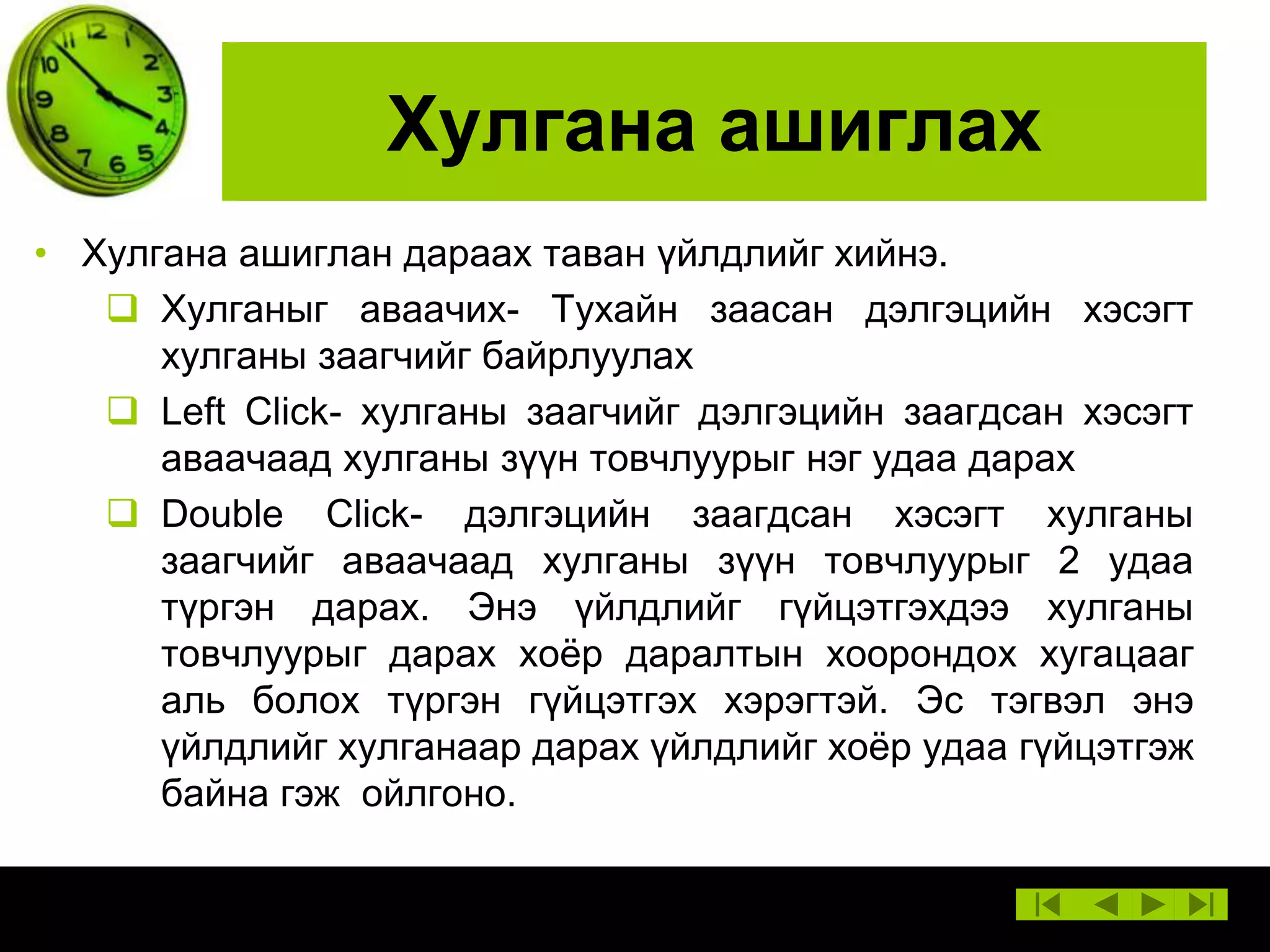 Хулгана ашиглах
• Хулгана ашиглан дараах таван үйлдлийг хийнэ.
 Хулганыг аваачих- Тухайн заасан дэлгэцийн хэсэгт
хулганы заагчийг байрлуулах
 Left Click- хулганы заагчийг дэлгэцийн заагдсан хэсэгт
аваачаад хулганы зүүн товчлуурыг нэг удаа дарах
 Double Click- дэлгэцийн заагдсан хэсэгт хулганы
заагчийг аваачаад хулганы зүүн товчлуурыг 2 удаа
түргэн дарах. Энэ үйлдлийг гүйцэтгэхдээ хулганы
товчлуурыг дарах хоѐр даралтын хоорондох хугацааг
аль болох түргэн гүйцэтгэх хэрэгтэй. Эс тэгвэл энэ
үйлдлийг хулганаар дарах үйлдлийг хоѐр удаа гүйцэтгэж
байна гэж ойлгоно.

 