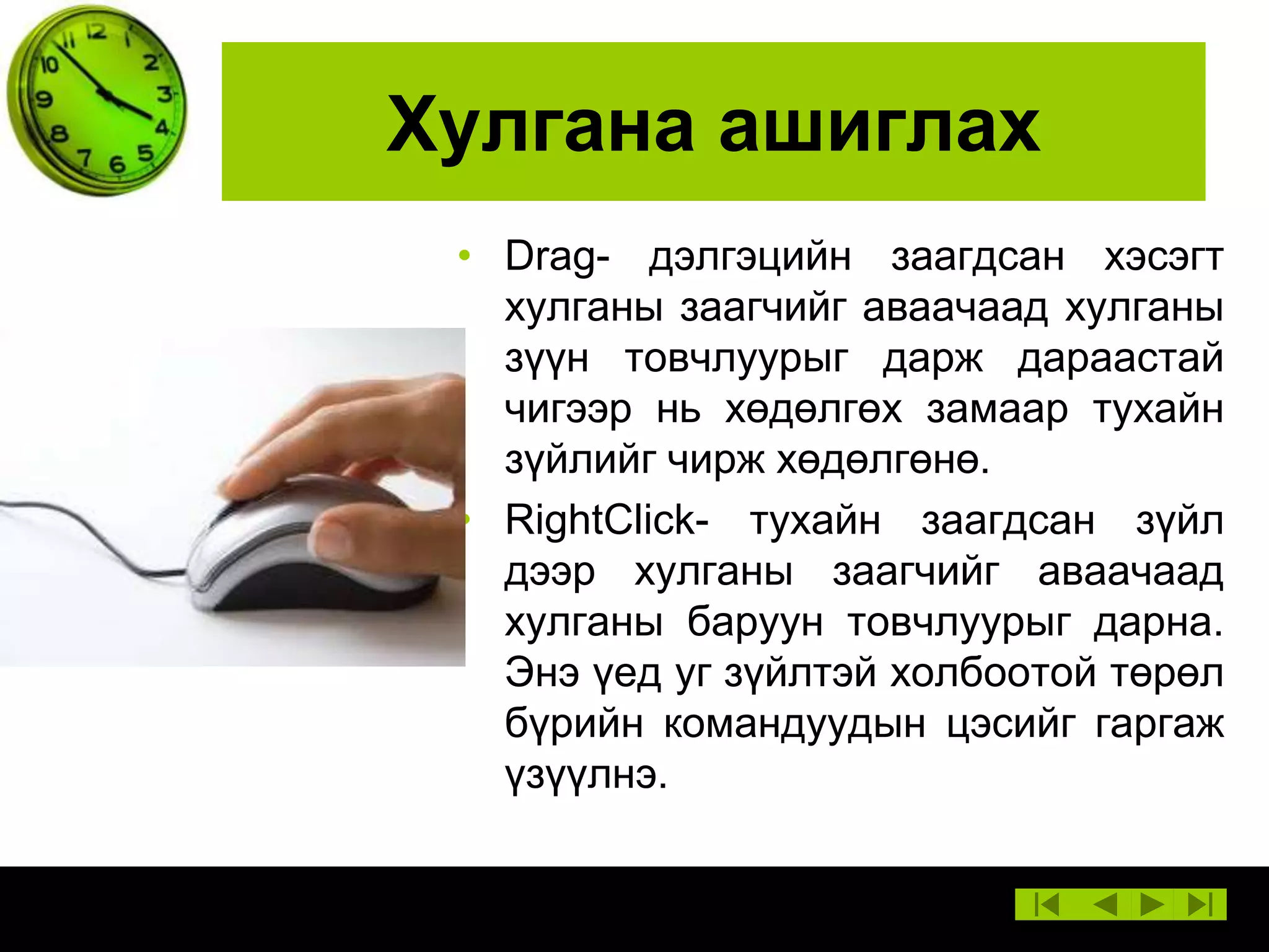 Хулгана ашиглах
• Drag- дэлгэцийн заагдсан хэсэгт
хулганы заагчийг аваачаад хулганы
зүүн товчлуурыг дарж дараастай
чигээр нь хөдөлгөх замаар тухайн
зүйлийг чирж хөдөлгөнө.
• RightClick- тухайн заагдсан зүйл
дээр хулганы заагчийг аваачаад
хулганы баруун товчлуурыг дарна.
Энэ үед уг зүйлтэй холбоотой төрөл
бүрийн командуудын цэсийг гаргаж
үзүүлнэ.

 
