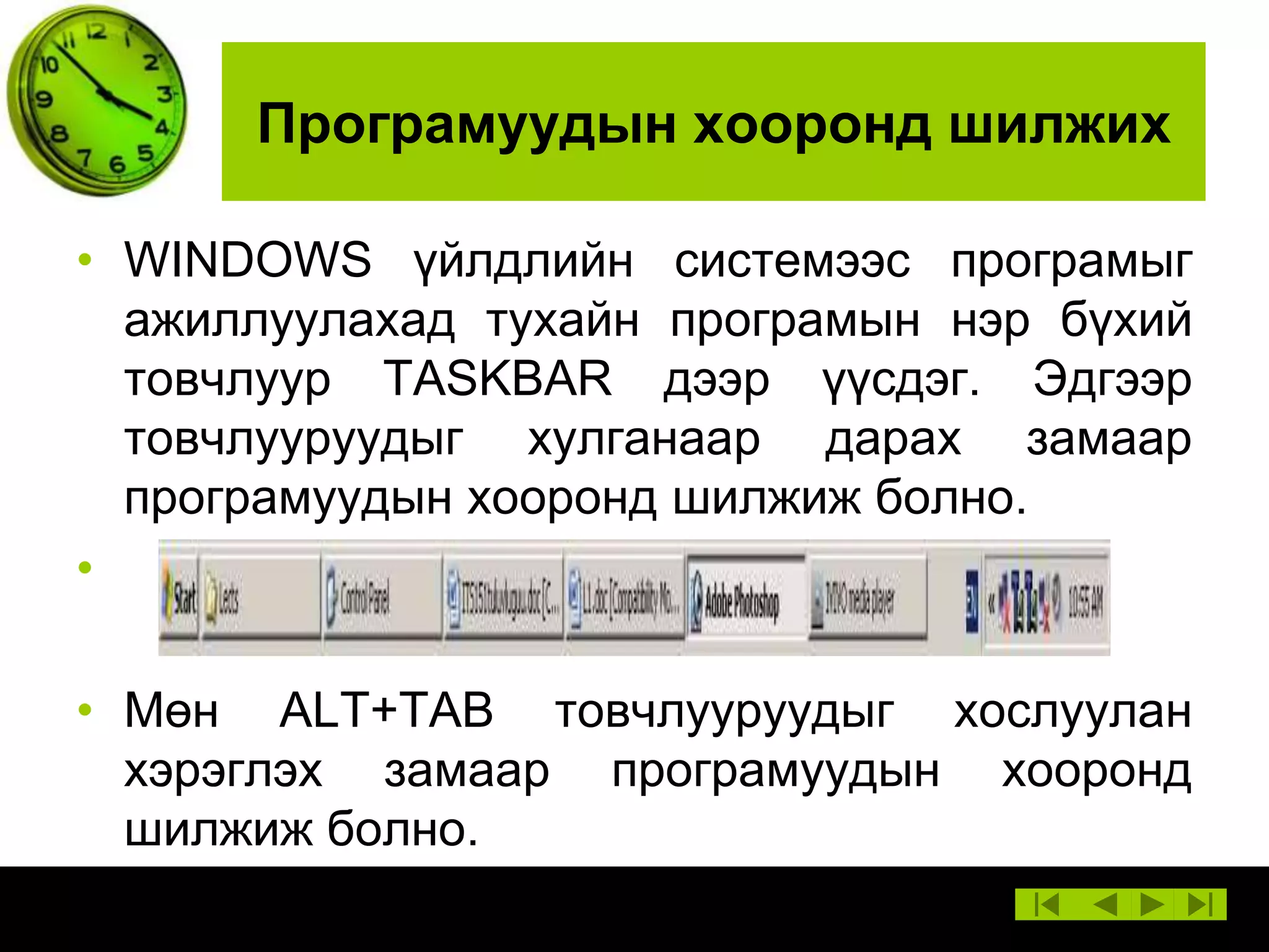 Програмуудын хооронд шилжих
• WINDOWS үйлдлийн системээс програмыг
ажиллуулахад тухайн програмын нэр бүхий
товчлуур TASKBAR дээр үүсдэг. Эдгээр
товчлууруудыг хулганаар дарах замаар
програмуудын хооронд шилжиж болно.
•
• Мөн ALT+TAB товчлууруудыг хослуулан
хэрэглэх замаар програмуудын хооронд
шилжиж болно.

 