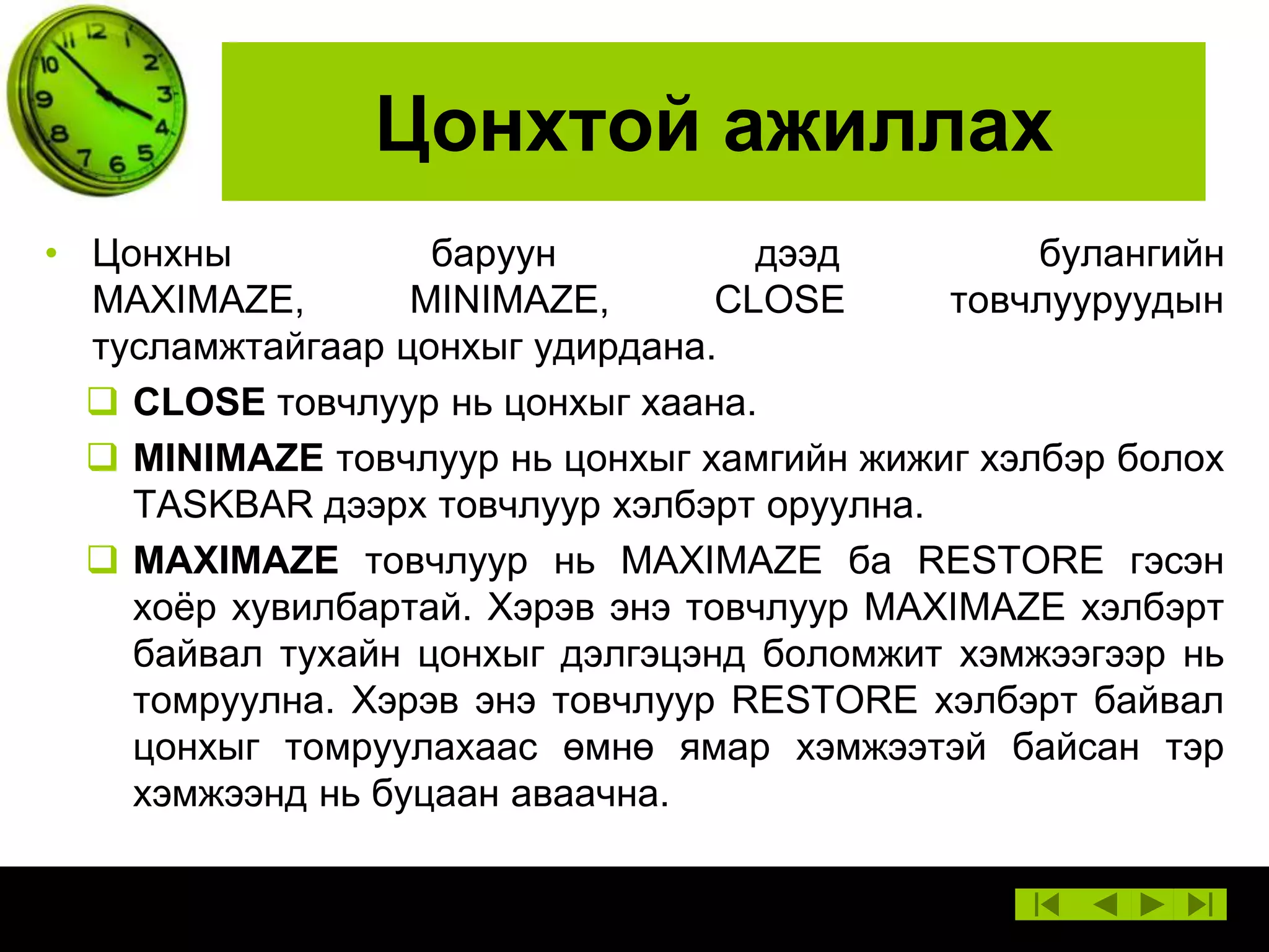 Цонхтой ажиллах
• Цонхны
баруун
дээд
булангийн
MAXIMAZE,
MINIMAZE,
CLOSE
товчлууруудын
тусламжтайгаар цонхыг удирдана.
 CLOSE товчлуур нь цонхыг хаана.
 MINIMAZE товчлуур нь цонхыг хамгийн жижиг хэлбэр болох
TASKBAR дээрх товчлуур хэлбэрт оруулна.
 MAXIMAZE товчлуур нь MAXIMAZE ба RESTORE гэсэн
хоѐр хувилбартай. Хэрэв энэ товчлуур MAXIMAZE хэлбэрт
байвал тухайн цонхыг дэлгэцэнд боломжит хэмжээгээр нь
томруулна. Хэрэв энэ товчлуур RESTORE хэлбэрт байвал
цонхыг томруулахаас өмнө ямар хэмжээтэй байсан тэр
хэмжээнд нь буцаан аваачна.

 